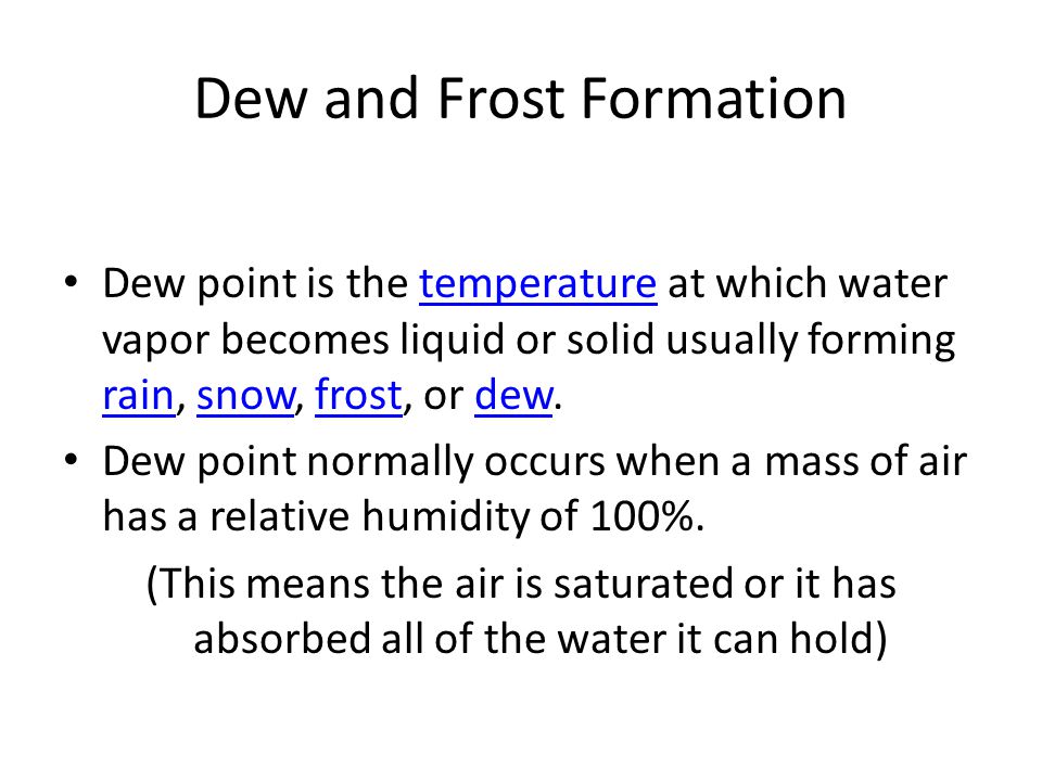 Dew and Frost Formation Dew point is the temperature at which water vapor becomes liquid or solid usually forming rain, snow, frost, or dew.temperature rainsnowfrostdew Dew point normally occurs when a mass of air has a relative humidity of 100%.
