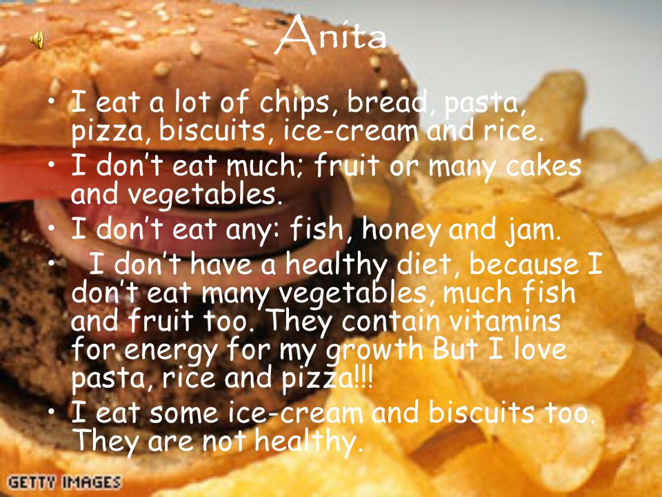 Anita I eat a lot of chips, bread, pasta, pizza, biscuits, ice-cream and rice.