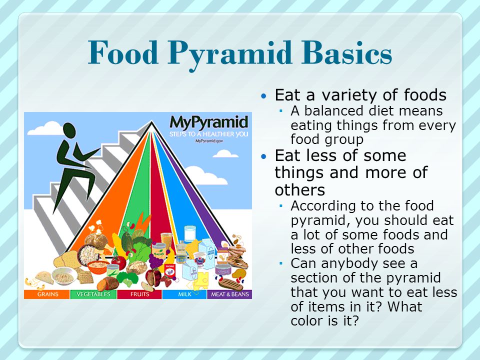 Food Pyramid Basics Eat a variety of foods  A balanced diet means eating things from every food group Eat less of some things and more of others  According to the food pyramid, you should eat a lot of some foods and less of other foods  Can anybody see a section of the pyramid that you want to eat less of items in it.
