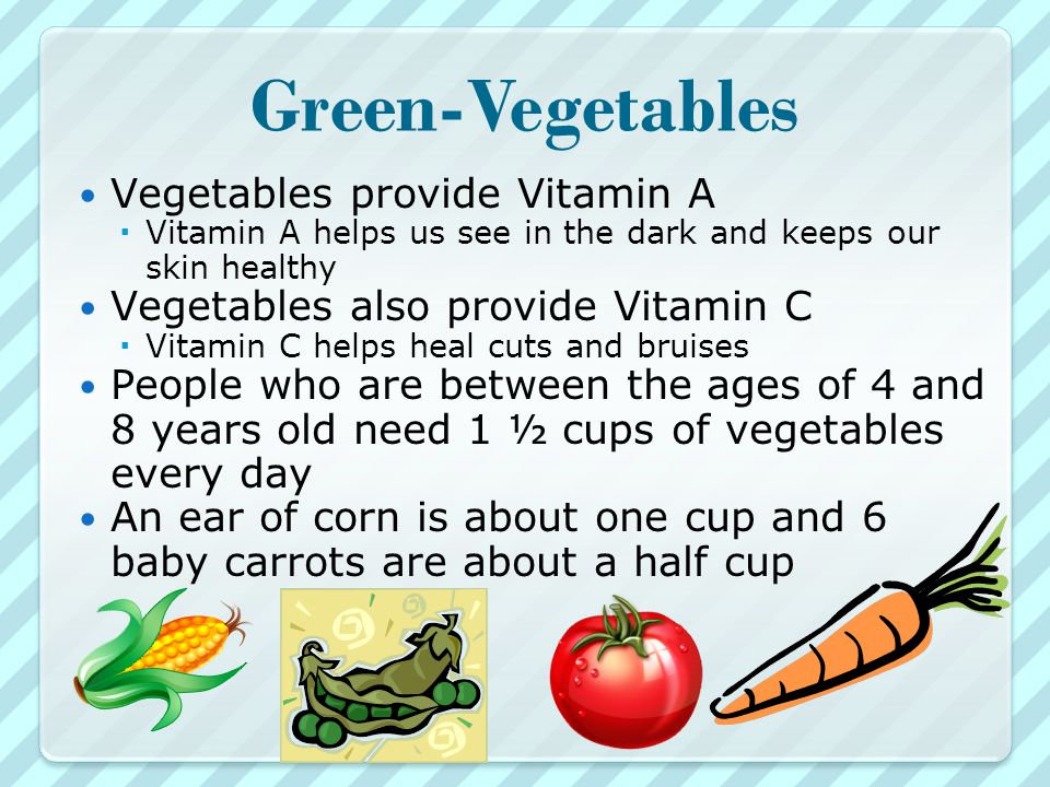 Green-Vegetables Vegetables provide Vitamin A  Vitamin A helps us see in the dark and keeps our skin healthy Vegetables also provide Vitamin C  Vitamin C helps heal cuts and bruises People who are between the ages of 4 and 8 years old need 1 ½ cups of vegetables every day An ear of corn is about one cup and 6 baby carrots are about a half cup
