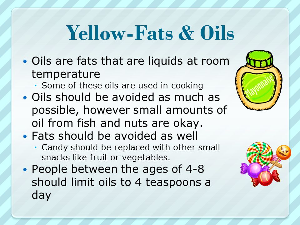 Yellow-Fats & Oils Oils are fats that are liquids at room temperature  Some of these oils are used in cooking Oils should be avoided as much as possible, however small amounts of oil from fish and nuts are okay.