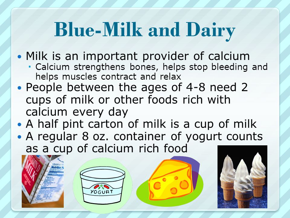 Blue-Milk and Dairy Milk is an important provider of calcium  Calcium strengthens bones, helps stop bleeding and helps muscles contract and relax People between the ages of 4-8 need 2 cups of milk or other foods rich with calcium every day A half pint carton of milk is a cup of milk A regular 8 oz.