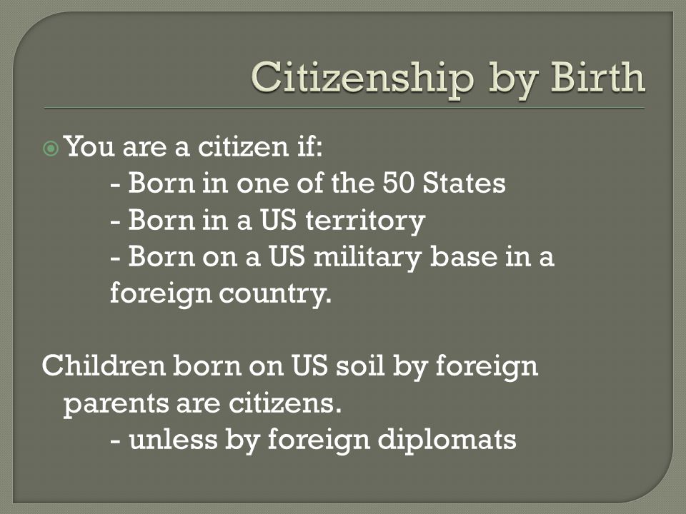  You are a citizen if: - Born in one of the 50 States - Born in a US territory - Born on a US military base in a foreign country.