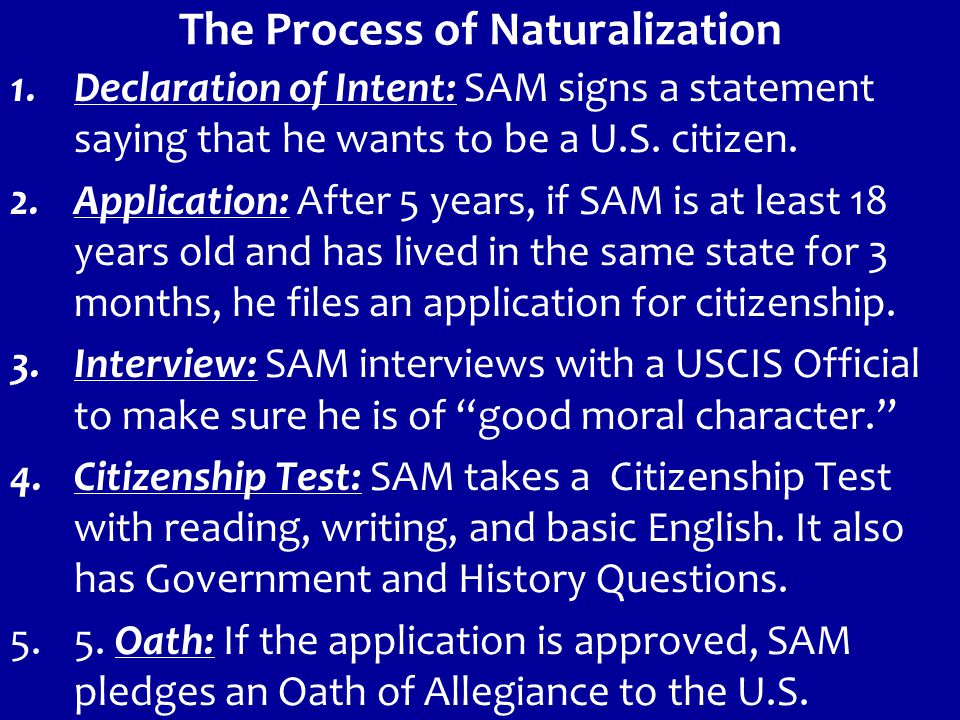 The Process of Naturalization 1.Declaration of Intent: SAM signs a statement saying that he wants to be a U.S.