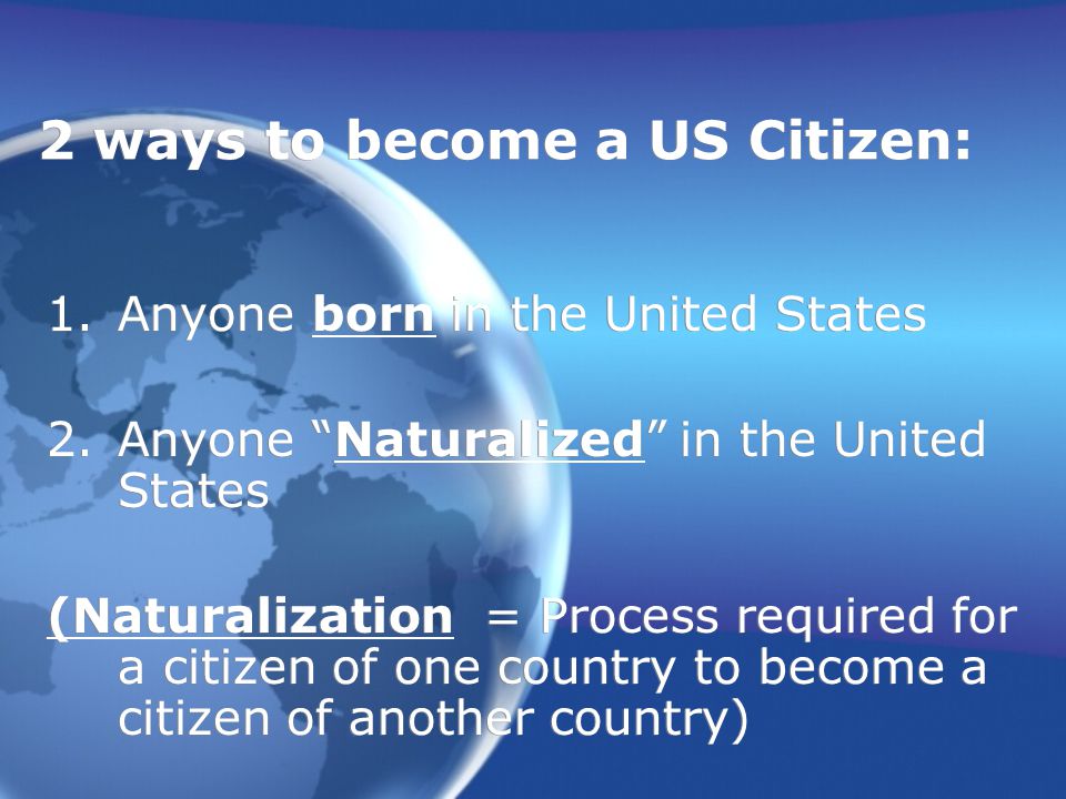 2 ways to become a US Citizen: 1.Anyone born in the United States 2.Anyone Naturalized in the United States (Naturalization = Process required for a citizen of one country to become a citizen of another country) 1.Anyone born in the United States 2.Anyone Naturalized in the United States (Naturalization = Process required for a citizen of one country to become a citizen of another country)