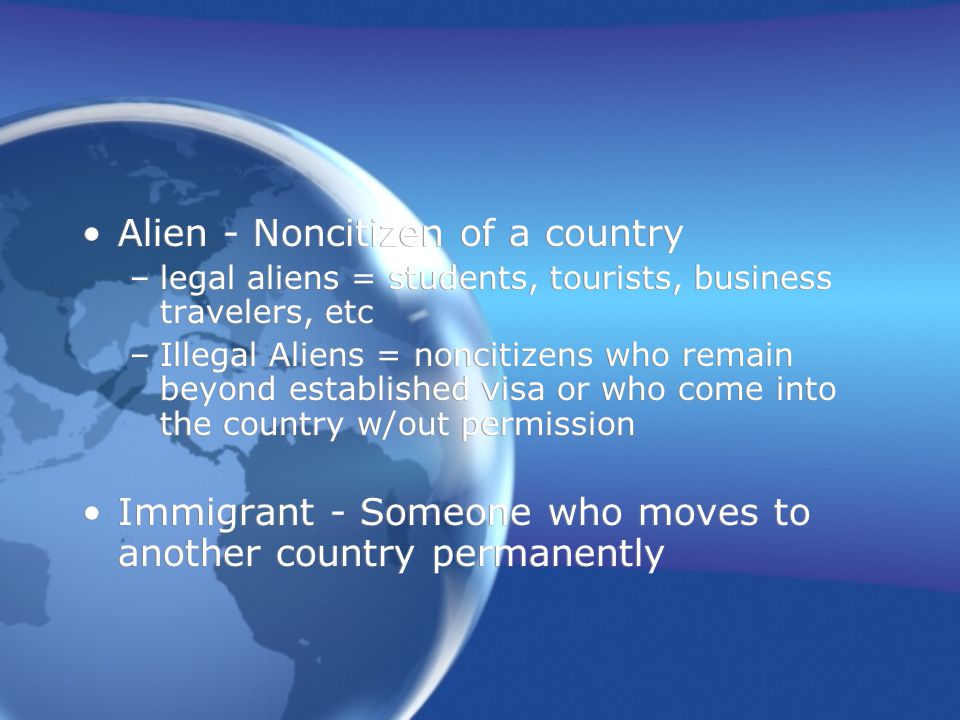 Alien - Noncitizen of a country –legal aliens = students, tourists, business travelers, etc –Illegal Aliens = noncitizens who remain beyond established visa or who come into the country w/out permission Immigrant - Someone who moves to another country permanently Alien - Noncitizen of a country –legal aliens = students, tourists, business travelers, etc –Illegal Aliens = noncitizens who remain beyond established visa or who come into the country w/out permission Immigrant - Someone who moves to another country permanently