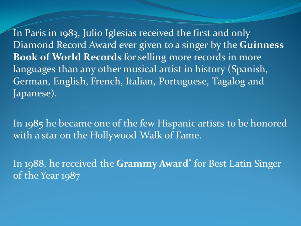 In Paris in 1983, Julio Iglesias received the first and only Diamond Record Award ever given to a singer by the Guinness Book of World Records for selling more records in more languages than any other musical artist in history (Spanish, German, English, French, Italian, Portuguese, Tagalog and Japanese).