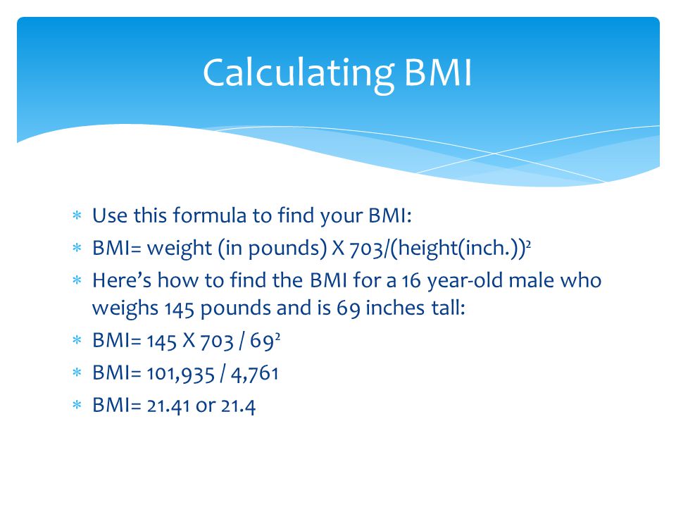  Use this formula to find your BMI:  BMI= weight (in pounds) X 703/(height(inch.))²  Here’s how to find the BMI for a 16 year-old male who weighs 145 pounds and is 69 inches tall:  BMI= 145 X 703 / 69²  BMI= 101,935 / 4,761  BMI= or 21.4 Calculating BMI