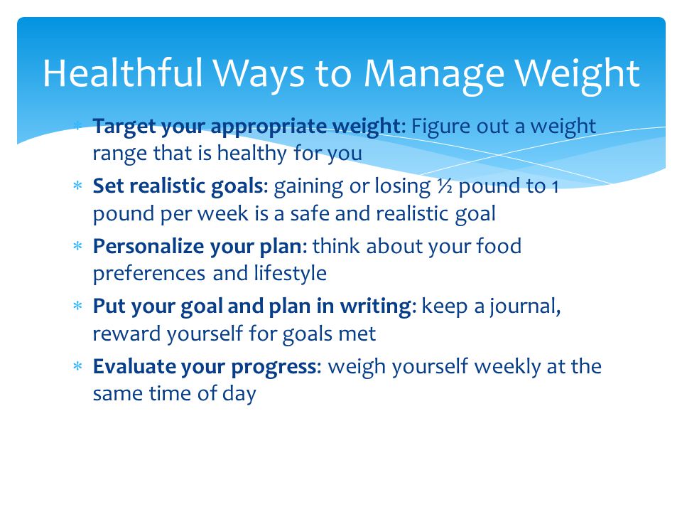  Target your appropriate weight: Figure out a weight range that is healthy for you  Set realistic goals: gaining or losing ½ pound to 1 pound per week is a safe and realistic goal  Personalize your plan: think about your food preferences and lifestyle  Put your goal and plan in writing: keep a journal, reward yourself for goals met  Evaluate your progress: weigh yourself weekly at the same time of day Healthful Ways to Manage Weight