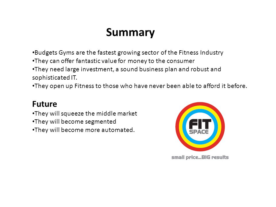 Summary Budgets Gyms are the fastest growing sector of the Fitness Industry They can offer fantastic value for money to the consumer They need large investment, a sound business plan and robust and sophisticated IT.