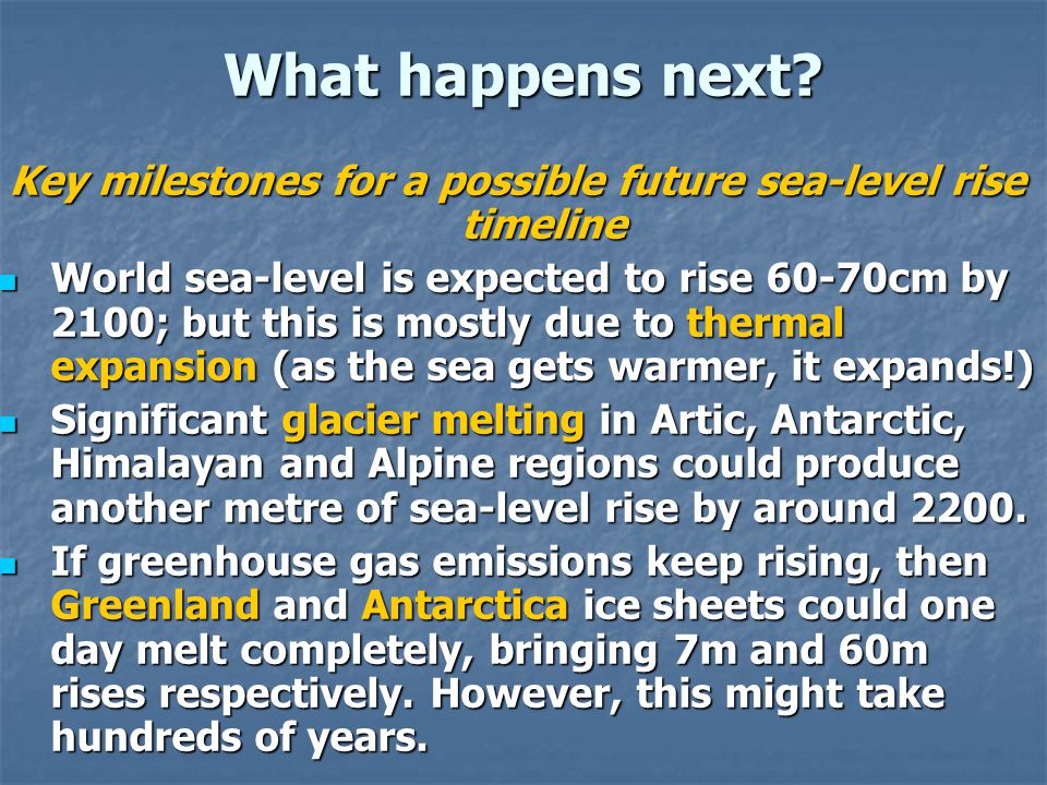 Key milestones for a possible future sea-level rise timeline World sea-level is expected to rise 60-70cm by 2100; but this is mostly due to thermal expansion (as the sea gets warmer, it expands!) World sea-level is expected to rise 60-70cm by 2100; but this is mostly due to thermal expansion (as the sea gets warmer, it expands!) Significant glacier melting in Artic, Antarctic, Himalayan and Alpine regions could produce another metre of sea-level rise by around 2200.