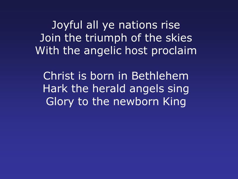 Joyful all ye nations rise Join the triumph of the skies With the angelic host proclaim Christ is born in Bethlehem Hark the herald angels sing Glory to the newborn King