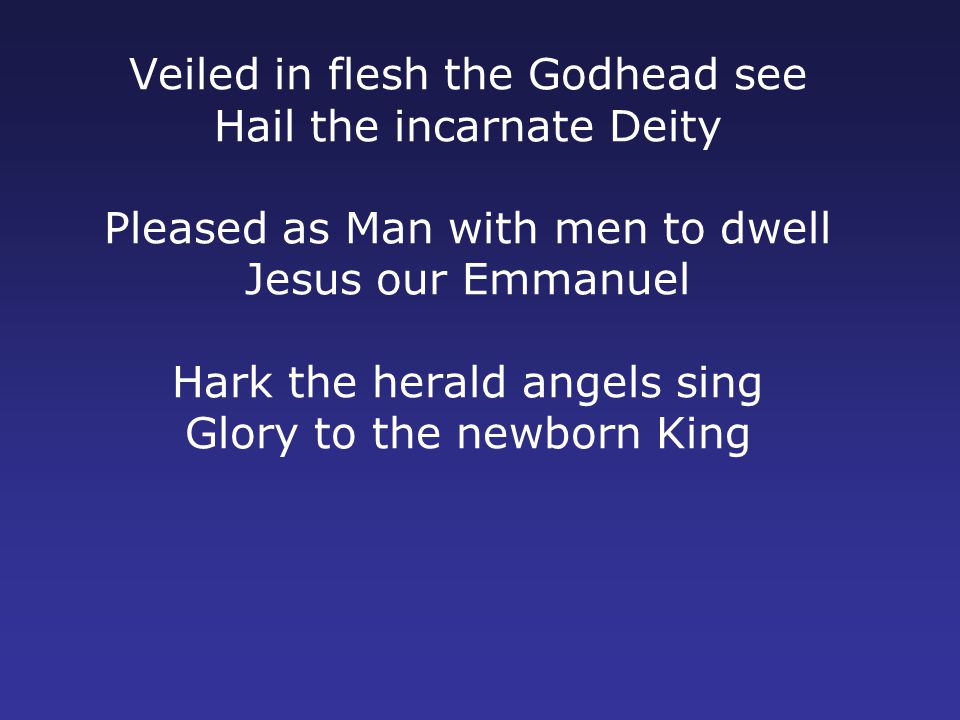 Veiled in flesh the Godhead see Hail the incarnate Deity Pleased as Man with men to dwell Jesus our Emmanuel Hark the herald angels sing Glory to the newborn King