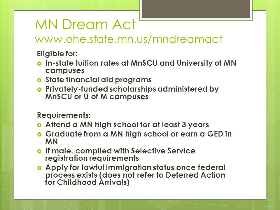 MN Dream Act   Eligible for:  In-state tuition rates at MnSCU and University of MN campuses  State financial aid programs  Privately-funded scholarships administered by MnSCU or U of M campuses Requirements:  Attend a MN high school for at least 3 years  Graduate from a MN high school or earn a GED in MN  If male, complied with Selective Service registration requirements  Apply for lawful immigration status once federal process exists (does not refer to Deferred Action for Childhood Arrivals)