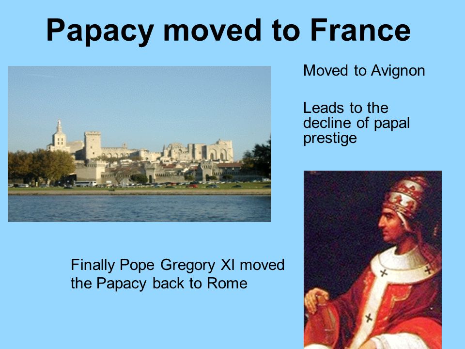 Papacy moved to France Moved to Avignon Leads to the decline of papal prestige Finally Pope Gregory XI moved the Papacy back to Rome