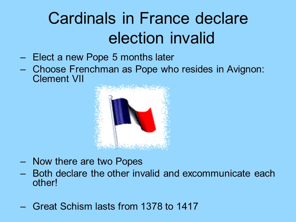 Cardinals in France declare election invalid –Elect a new Pope 5 months later –Choose Frenchman as Pope who resides in Avignon: Clement VII –Now there are two Popes –Both declare the other invalid and excommunicate each other.
