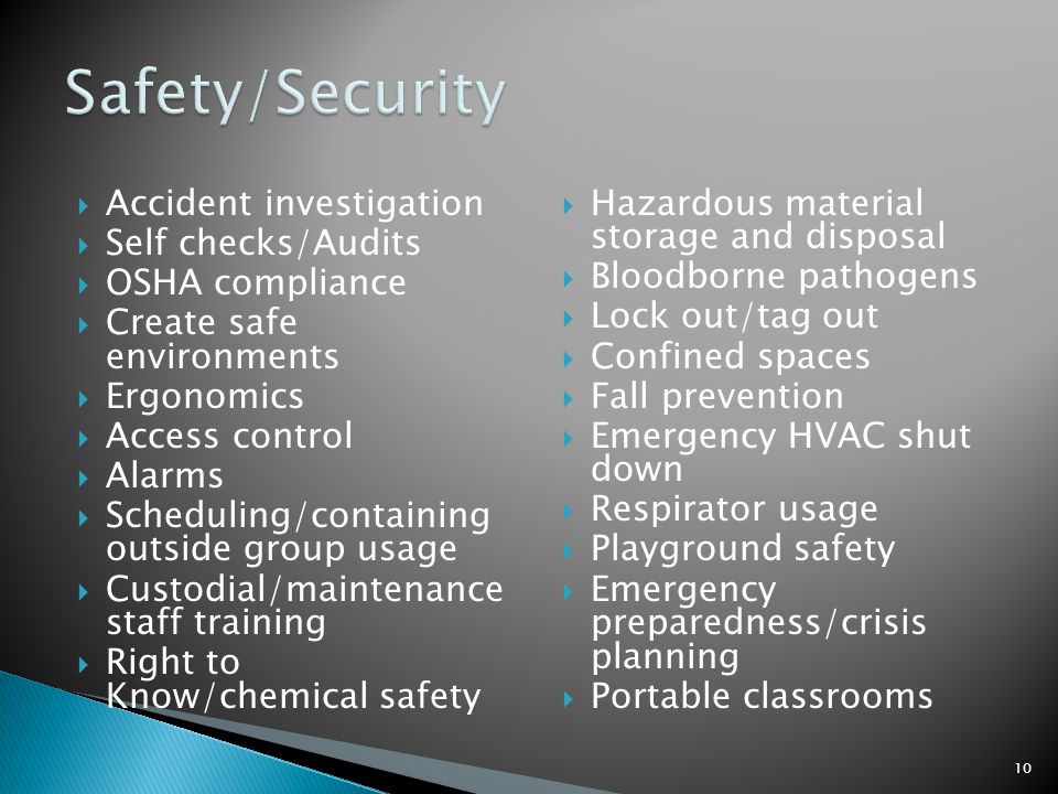  Accident investigation  Self checks/Audits  OSHA compliance  Create safe environments  Ergonomics  Access control  Alarms  Scheduling/containing outside group usage  Custodial/maintenance staff training  Right to Know/chemical safety  Hazardous material storage and disposal  Bloodborne pathogens  Lock out/tag out  Confined spaces  Fall prevention  Emergency HVAC shut down  Respirator usage  Playground safety  Emergency preparedness/crisis planning  Portable classrooms 10