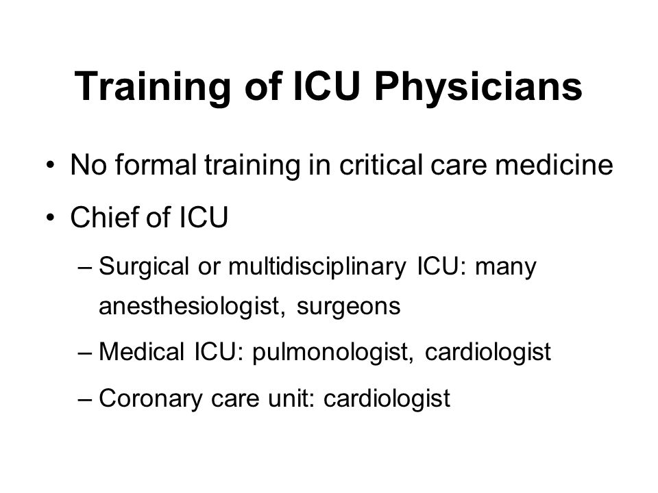 Training of ICU Physicians No formal training in critical care medicine Chief of ICU –Surgical or multidisciplinary ICU: many anesthesiologist, surgeons –Medical ICU: pulmonologist, cardiologist –Coronary care unit: cardiologist