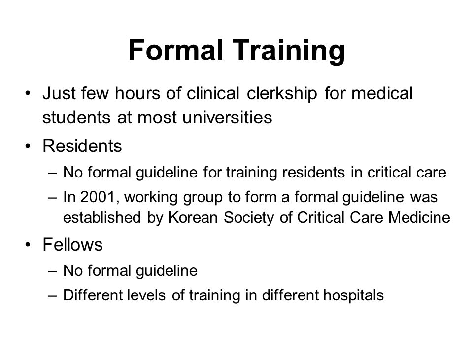 Formal Training Just few hours of clinical clerkship for medical students at most universities Residents –No formal guideline for training residents in critical care –In 2001, working group to form a formal guideline was established by Korean Society of Critical Care Medicine Fellows –No formal guideline –Different levels of training in different hospitals