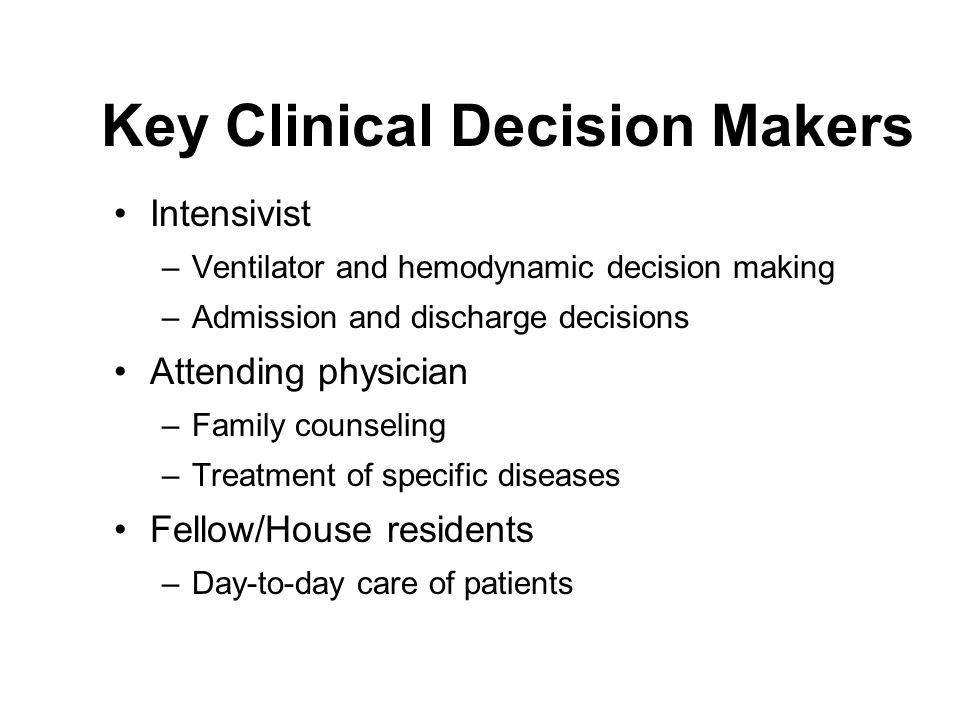 Key Clinical Decision Makers Intensivist –Ventilator and hemodynamic decision making –Admission and discharge decisions Attending physician –Family counseling –Treatment of specific diseases Fellow/House residents –Day-to-day care of patients