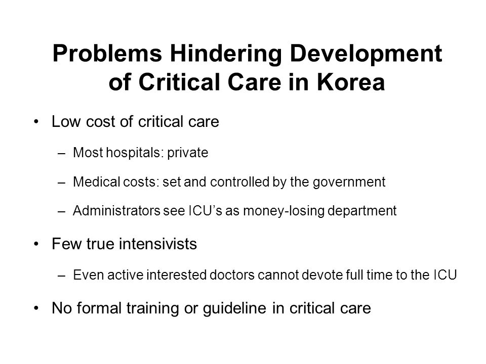 Problems Hindering Development of Critical Care in Korea Low cost of critical care –Most hospitals: private –Medical costs: set and controlled by the government –Administrators see ICU’s as money-losing department Few true intensivists –Even active interested doctors cannot devote full time to the ICU No formal training or guideline in critical care
