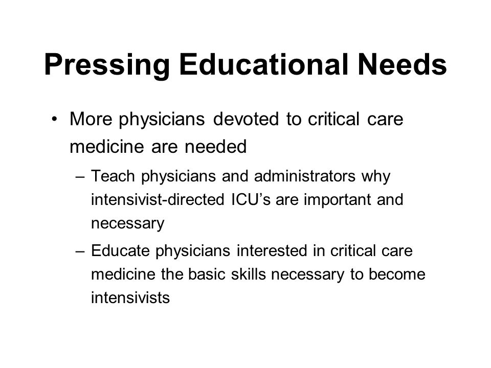 Pressing Educational Needs More physicians devoted to critical care medicine are needed –Teach physicians and administrators why intensivist-directed ICU’s are important and necessary –Educate physicians interested in critical care medicine the basic skills necessary to become intensivists