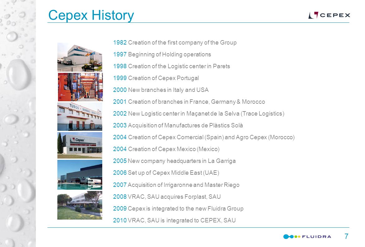Cepex History Creation of the first company of the Group 1997Beginning of Holding operations 1998Creation of the Logistic center in Parets 1999Creation of Cepex Portugal 2000New branches in Italy and USA 2001Creation of branches in France, Germany & Morocco 2002New Logistic center in Maçanet de la Selva (Trace Logistics) 2003Acquisition of Manufactures de Plàstics Solà 2004Creation of Cepex Comercial (Spain) and Agro Cepex (Morocco) 2004Creation of Cepex Mexico (Mexico) 2005 New company headquarters in La Garriga 2006 Set up of Cepex Middle East (UAE) 2007 Acquisition of Irrigaronne and Master Riego 2008 VRAC, SAU acquires Forplast, SAU 2009 Cepex is integrated to the new Fluidra Group 2010 VRAC, SAU is integrated to CEPEX, SAU