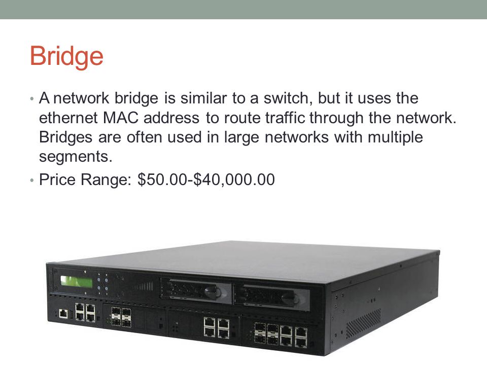 Bridge A network bridge is similar to a switch, but it uses the ethernet MAC address to route traffic through the network.