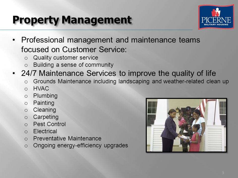 5 Property Management Professional management and maintenance teams focused on Customer Service: o Quality customer service o Building a sense of community 24/7 Maintenance Services to improve the quality of life o Grounds Maintenance including landscaping and weather-related clean up o HVAC o Plumbing o Painting o Cleaning o Carpeting o Pest Control o Electrical o Preventative Maintenance o Ongoing energy-efficiency upgrades