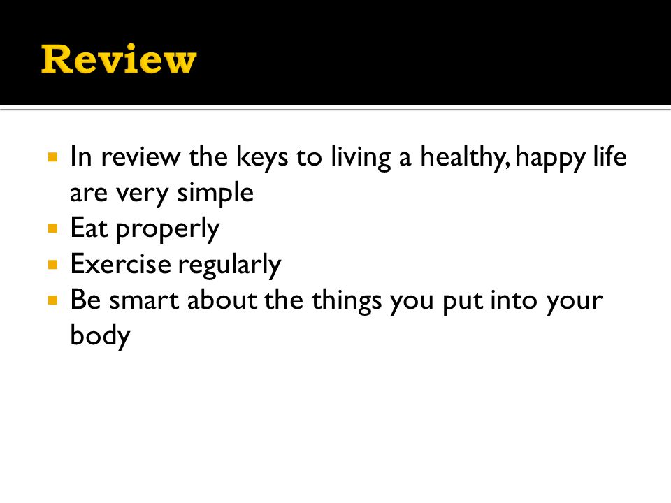  In review the keys to living a healthy, happy life are very simple  Eat properly  Exercise regularly  Be smart about the things you put into your body