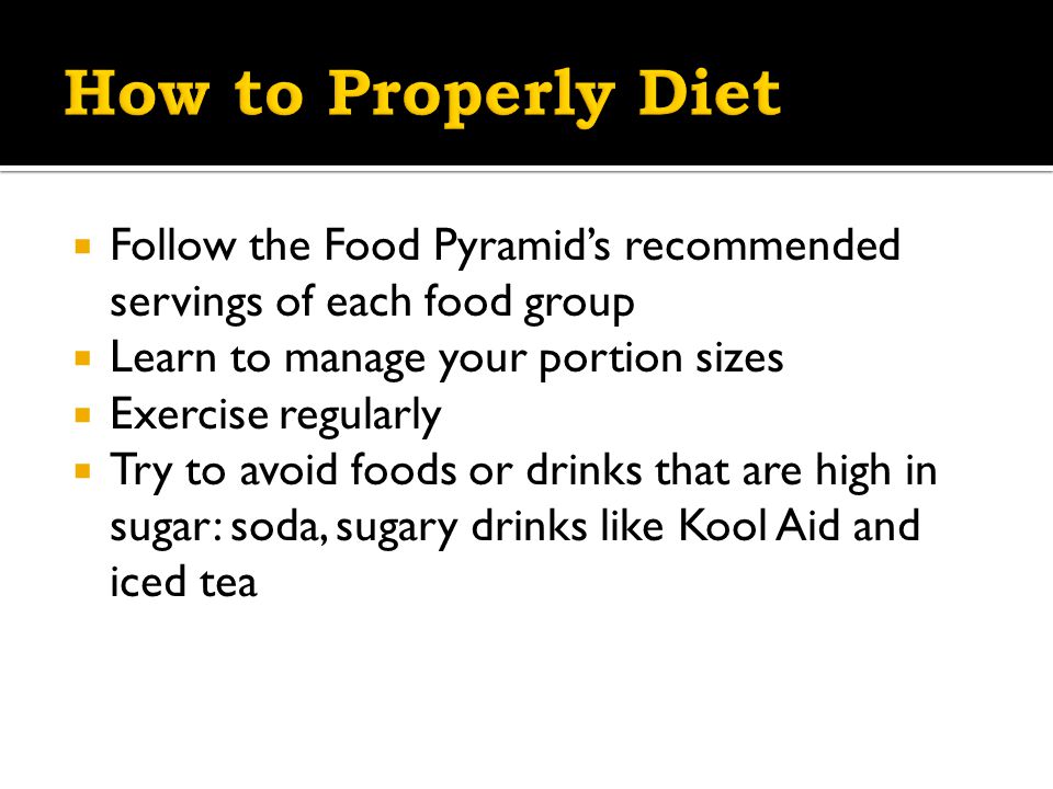  Follow the Food Pyramid’s recommended servings of each food group  Learn to manage your portion sizes  Exercise regularly  Try to avoid foods or drinks that are high in sugar: soda, sugary drinks like Kool Aid and iced tea