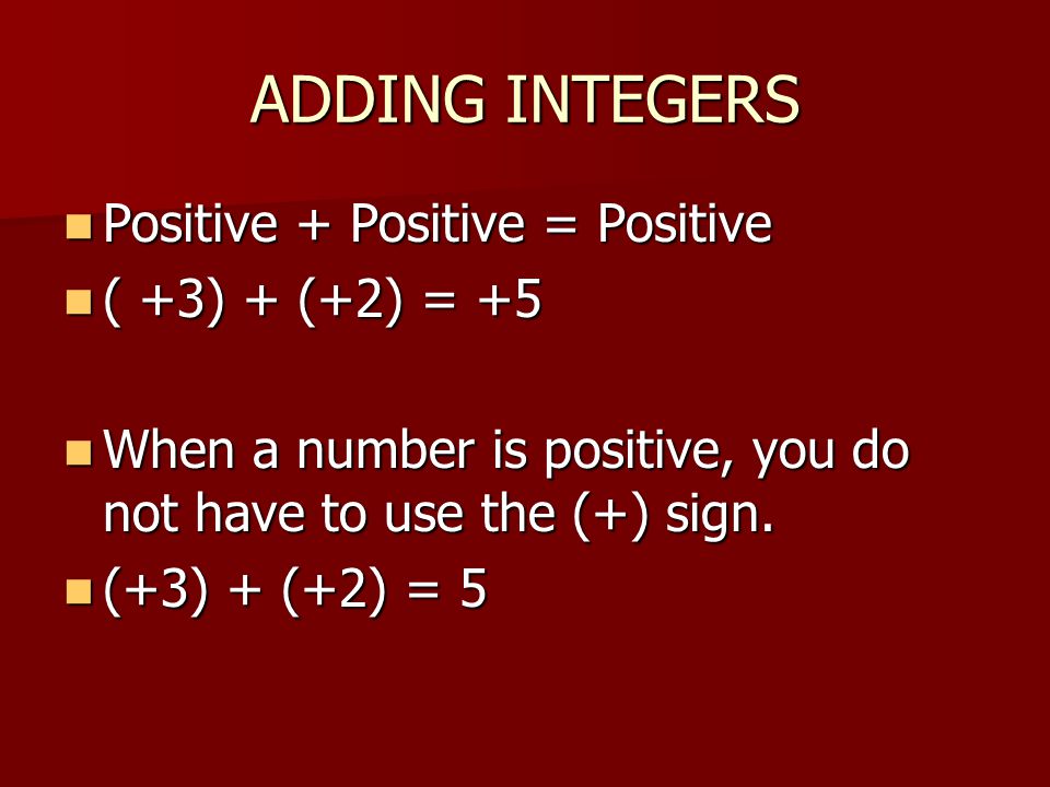 ADDING INTEGERS Positive + Positive = Positive Positive + Positive = Positive ( +3) + (+2) = +5 ( +3) + (+2) = +5 When a number is positive, you do not have to use the (+) sign.