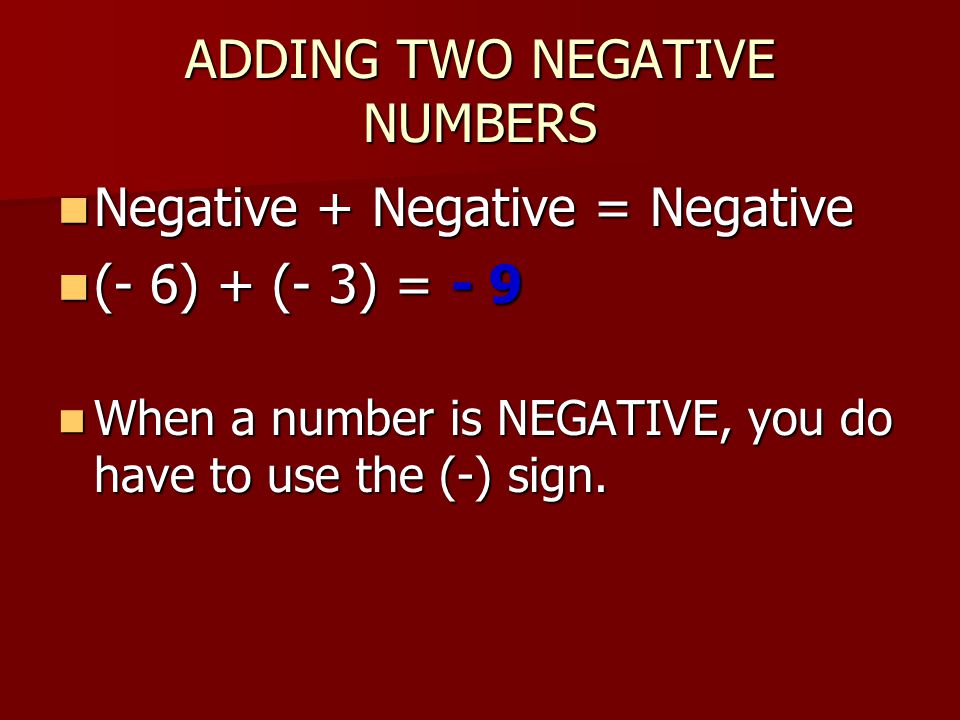 ADDING TWO NEGATIVE NUMBERS Negative + Negative = Negative Negative + Negative = Negative (- 6) + (- 3) = - 9 (- 6) + (- 3) = - 9 When a number is NEGATIVE, you do have to use the (-) sign.