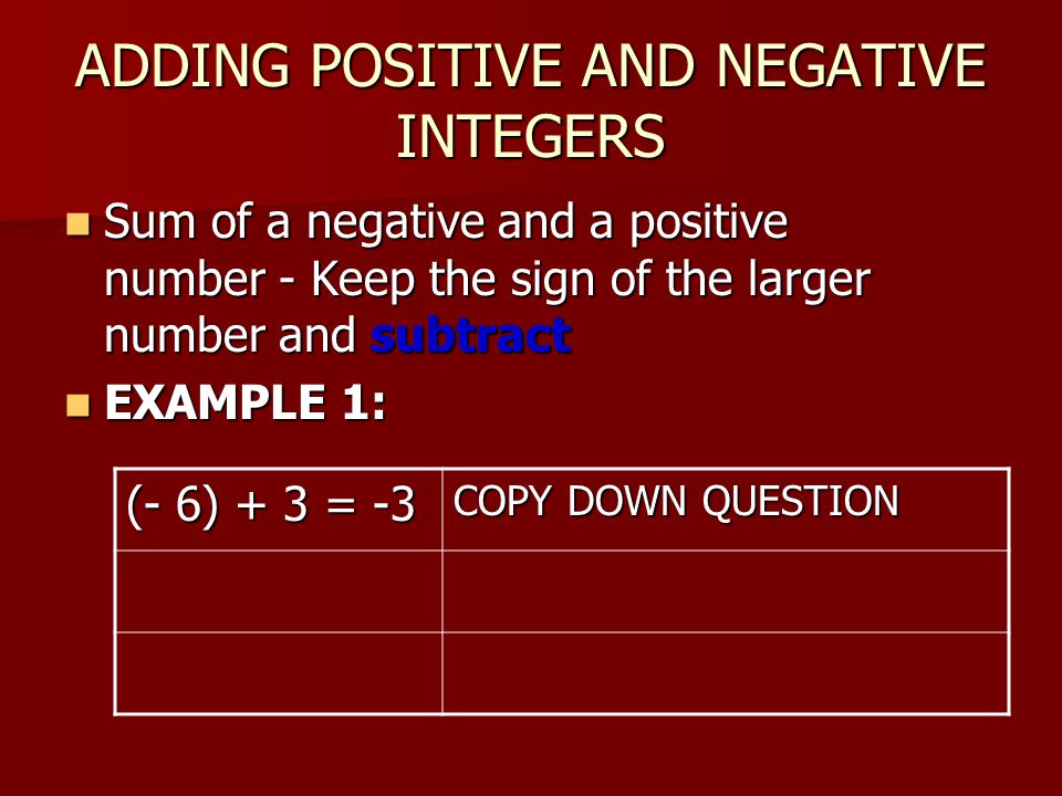 ADDING POSITIVE AND NEGATIVE INTEGERS Sum of a negative and a positive number - Keep the sign of the larger number and subtract Sum of a negative and a positive number - Keep the sign of the larger number and subtract EXAMPLE 1: EXAMPLE 1: (- 6) + 3 = -3 COPY DOWN QUESTION