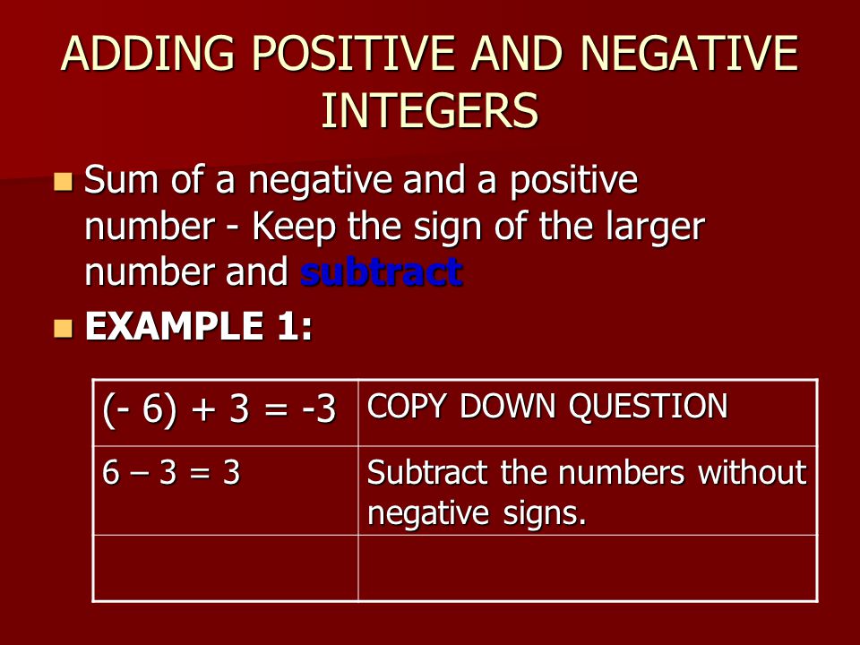 ADDING POSITIVE AND NEGATIVE INTEGERS Sum of a negative and a positive number - Keep the sign of the larger number and subtract Sum of a negative and a positive number - Keep the sign of the larger number and subtract EXAMPLE 1: EXAMPLE 1: (- 6) + 3 = -3 COPY DOWN QUESTION 6 – 3 = 3 Subtract the numbers without negative signs.