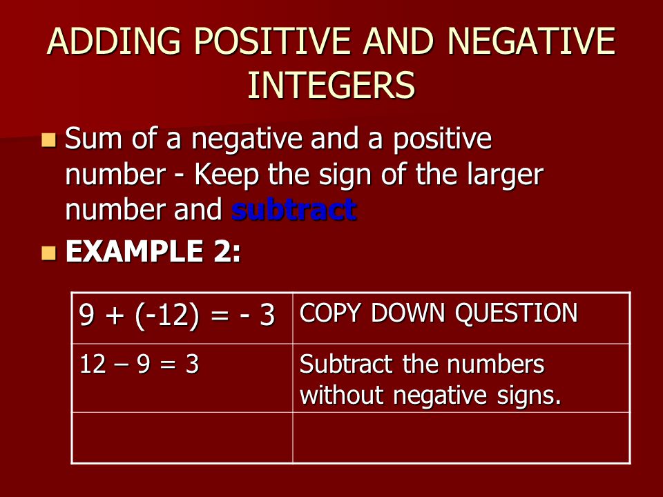 ADDING POSITIVE AND NEGATIVE INTEGERS Sum of a negative and a positive number - Keep the sign of the larger number and subtract Sum of a negative and a positive number - Keep the sign of the larger number and subtract EXAMPLE 2: EXAMPLE 2: 9 + (-12) = - 3 COPY DOWN QUESTION 12 – 9 = 3 Subtract the numbers without negative signs.