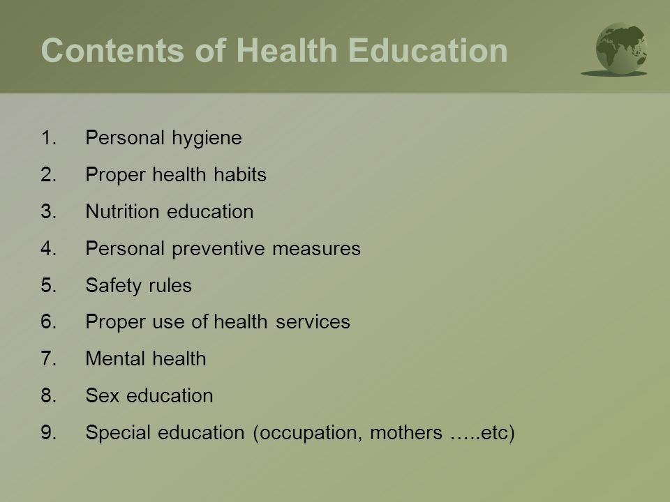 Contents of Health Education 1.Personal hygiene 2.Proper health habits 3.Nutrition education 4.Personal preventive measures 5.Safety rules 6.Proper use of health services 7.Mental health 8.Sex education 9.Special education (occupation, mothers …..etc)