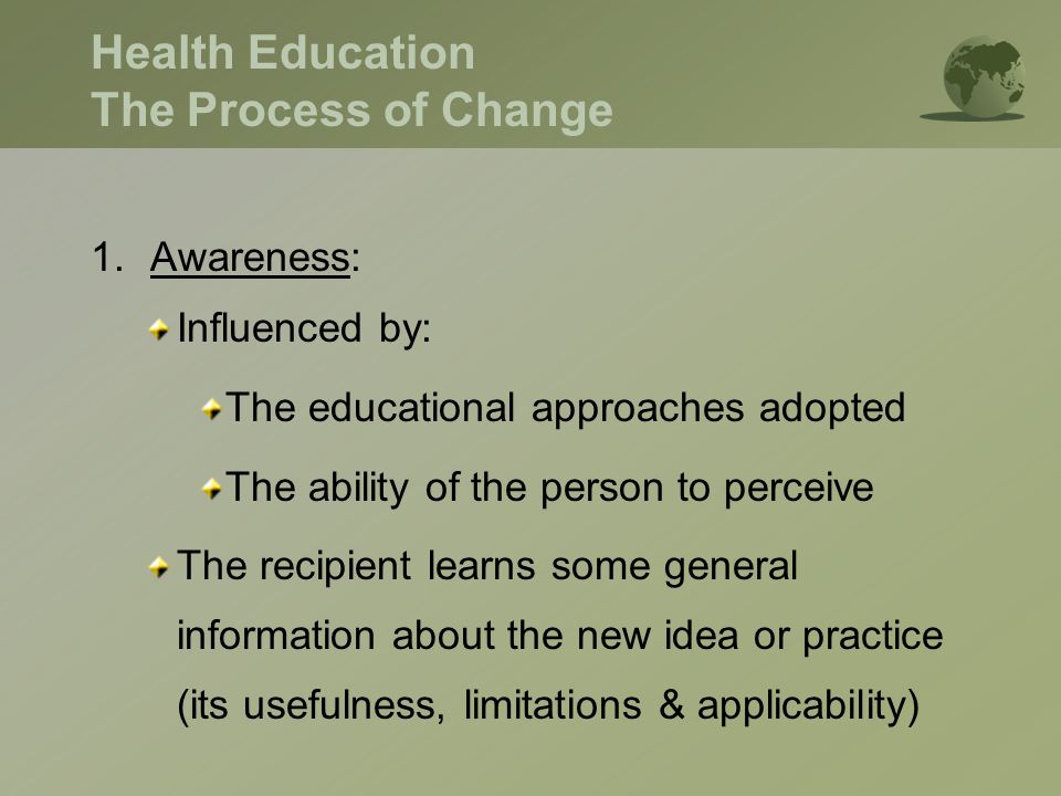 Health Education The Process of Change 1.Awareness: Influenced by: The educational approaches adopted The ability of the person to perceive The recipient learns some general information about the new idea or practice (its usefulness, limitations & applicability)