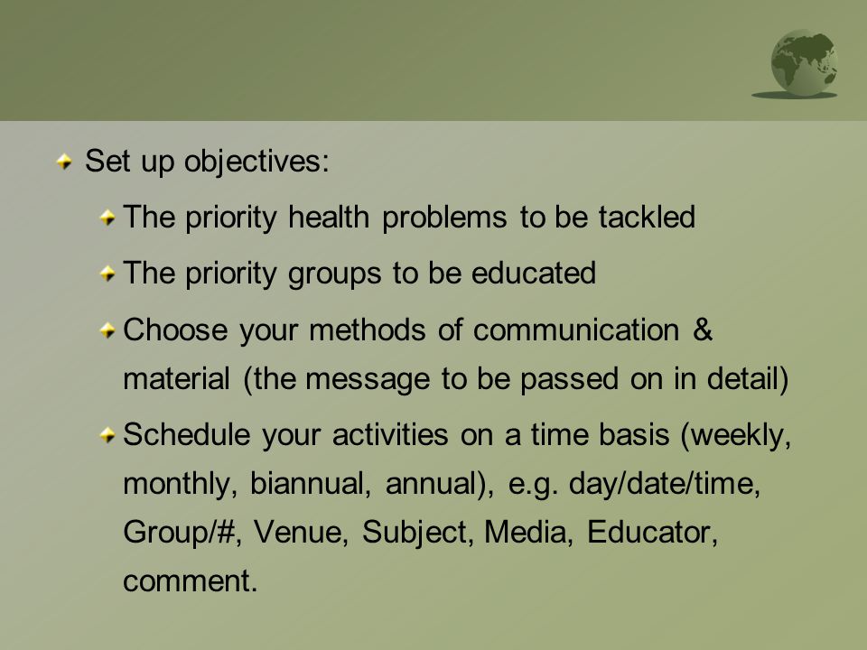 Set up objectives: The priority health problems to be tackled The priority groups to be educated Choose your methods of communication & material (the message to be passed on in detail) Schedule your activities on a time basis (weekly, monthly, biannual, annual), e.g.