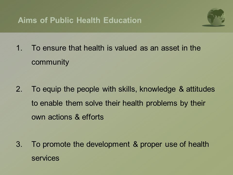 Aims of Public Health Education 1.To ensure that health is valued as an asset in the community 2.To equip the people with skills, knowledge & attitudes to enable them solve their health problems by their own actions & efforts 3.To promote the development & proper use of health services