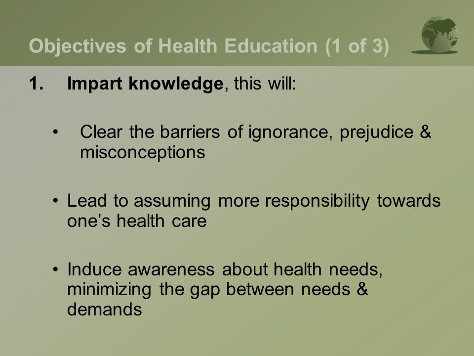 Objectives of Health Education (1 of 3) 1.Impart knowledge, this will: Clear the barriers of ignorance, prejudice & misconceptions Lead to assuming more responsibility towards one’s health care Induce awareness about health needs, minimizing the gap between needs & demands