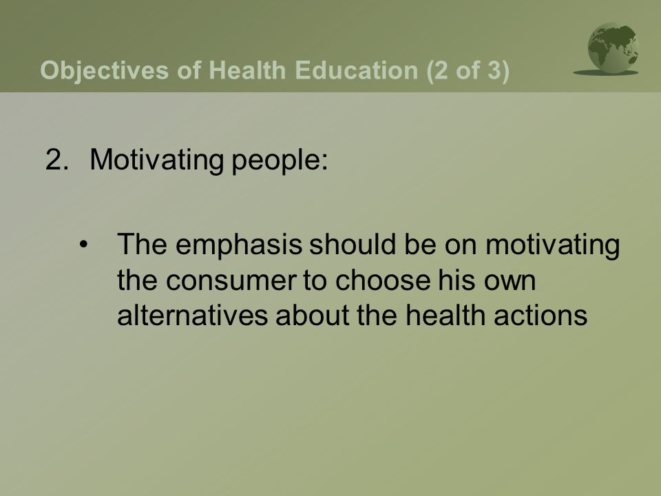 Objectives of Health Education (2 of 3) 2.Motivating people: The emphasis should be on motivating the consumer to choose his own alternatives about the health actions