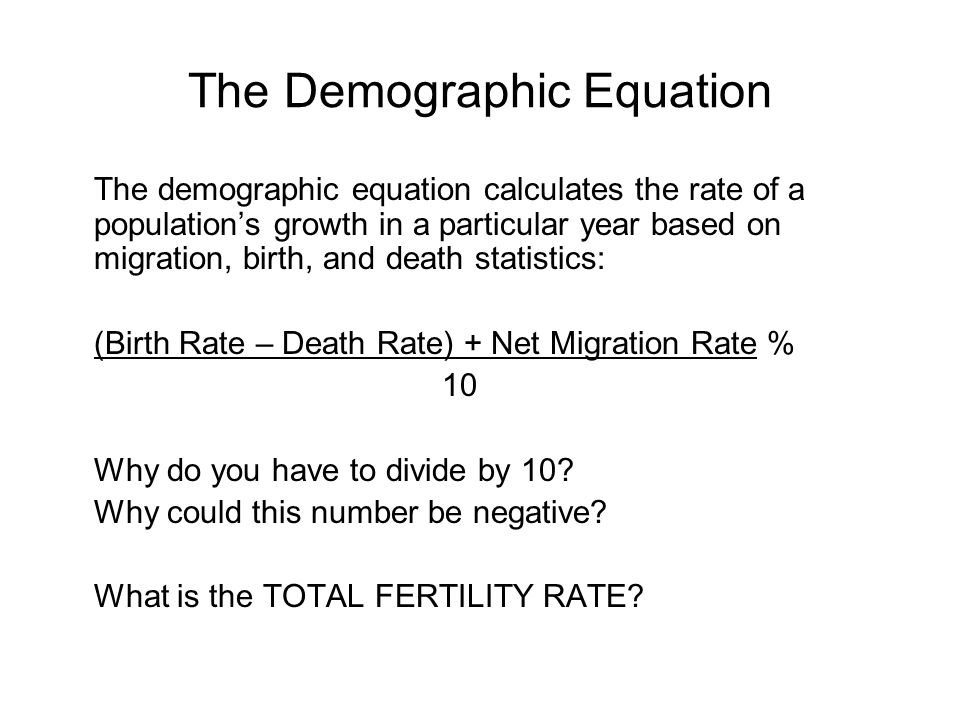 The Demographic Equation The demographic equation calculates the rate of a population’s growth in a particular year based on migration, birth, and death statistics: (Birth Rate – Death Rate) + Net Migration Rate % 10 Why do you have to divide by 10.