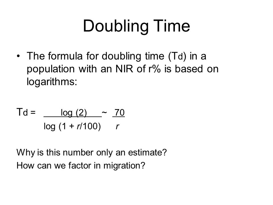 Doubling Time The formula for doubling time (T d ) in a population with an NIR of r% is based on logarithms: T d = log (2) ~ 70 log (1 + r/100) r Why is this number only an estimate.