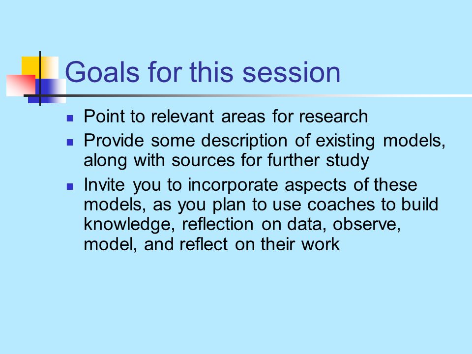 Goals for this session Point to relevant areas for research Provide some description of existing models, along with sources for further study Invite you to incorporate aspects of these models, as you plan to use coaches to build knowledge, reflection on data, observe, model, and reflect on their work