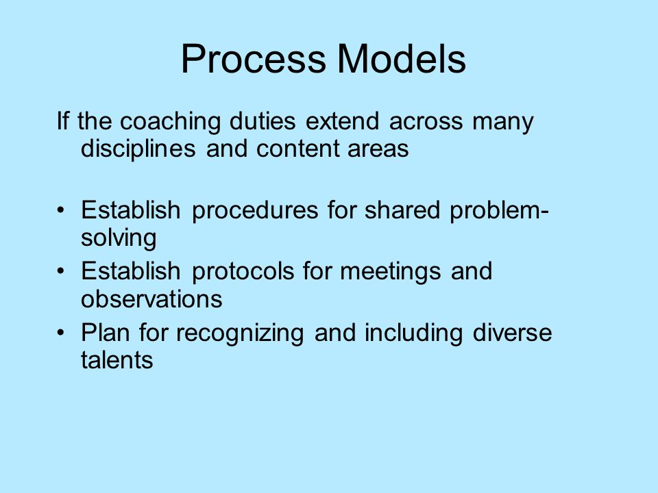 Process Models If the coaching duties extend across many disciplines and content areas Establish procedures for shared problem- solving Establish protocols for meetings and observations Plan for recognizing and including diverse talents