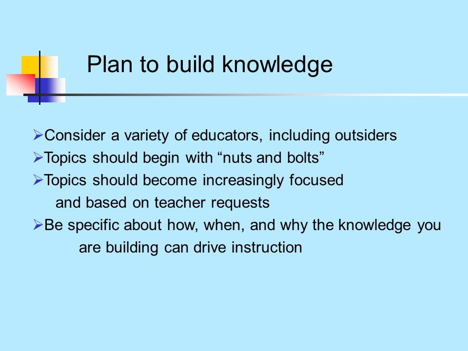 Plan to build knowledge  Consider a variety of educators, including outsiders  Topics should begin with nuts and bolts  Topics should become increasingly focused and based on teacher requests  Be specific about how, when, and why the knowledge you are building can drive instruction