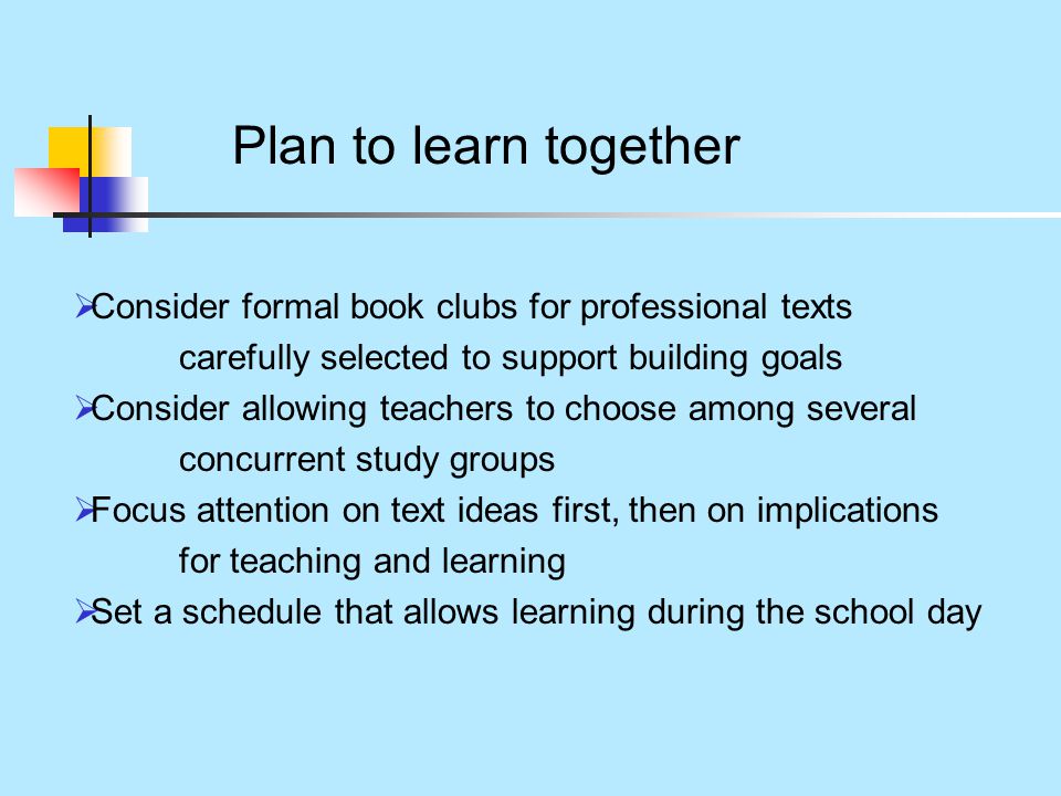 Plan to learn together  Consider formal book clubs for professional texts carefully selected to support building goals  Consider allowing teachers to choose among several concurrent study groups  Focus attention on text ideas first, then on implications for teaching and learning  Set a schedule that allows learning during the school day