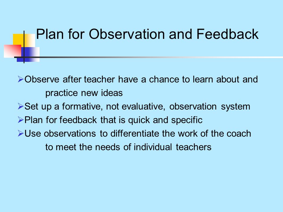 Plan for Observation and Feedback  Observe after teacher have a chance to learn about and practice new ideas  Set up a formative, not evaluative, observation system  Plan for feedback that is quick and specific  Use observations to differentiate the work of the coach to meet the needs of individual teachers