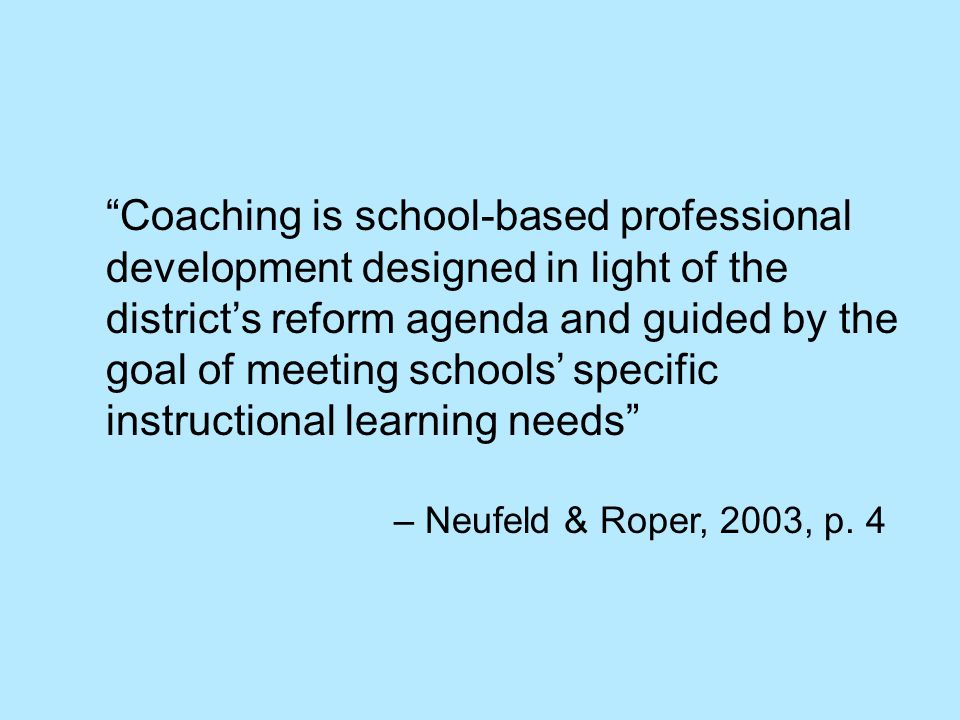 Coaching is school-based professional development designed in light of the district’s reform agenda and guided by the goal of meeting schools’ specific instructional learning needs – Neufeld & Roper, 2003, p.